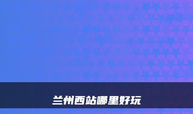 兰州西站哪里好玩