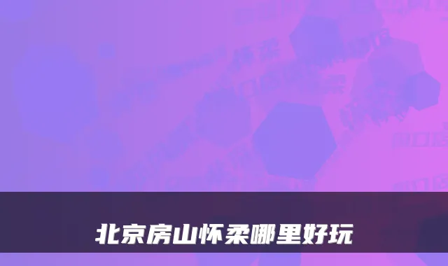 北京房山怀柔哪里好玩